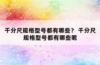 千分尺规格型号都有哪些？ 千分尺规格型号都有哪些呢